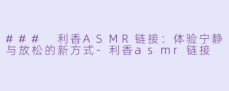 ### 利香ASMR链接：体验宁静与放松的新方式-利香asmr链接
