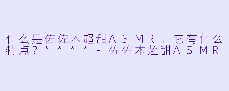 什么是佐佐木超甜ASMR,它有什么特点?****