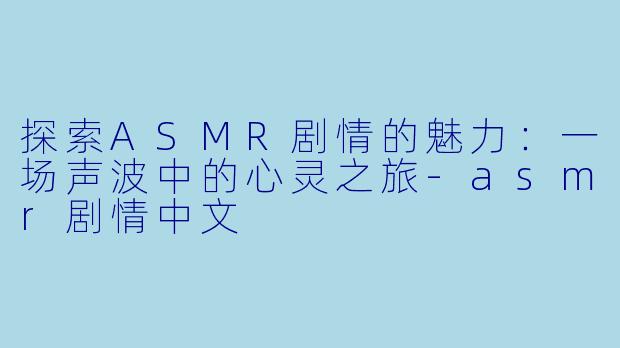 探索ASMR剧情的魅力：一场声波中的心灵之旅-asmr剧情中文