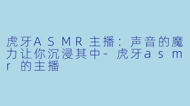 虎牙ASMR主播：声音的魔力让你沉浸其中-虎牙asmr的主播