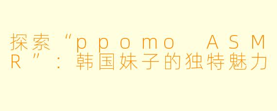 探索“ppomo ASMR”：韩国妹子的独特魅力