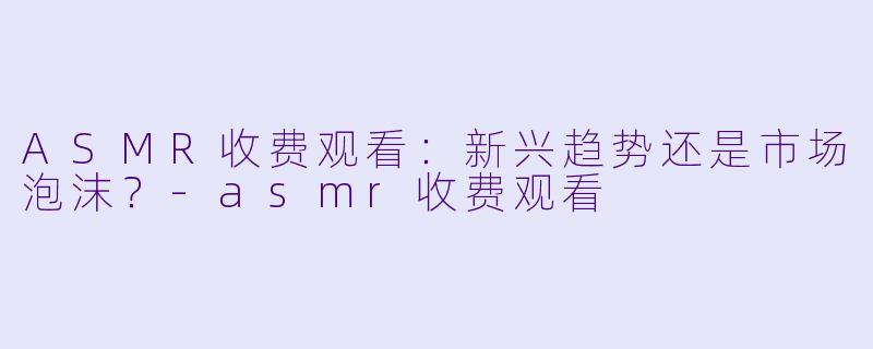 ASMR收费观看：新兴趋势还是市场泡沫？-asmr收费观看