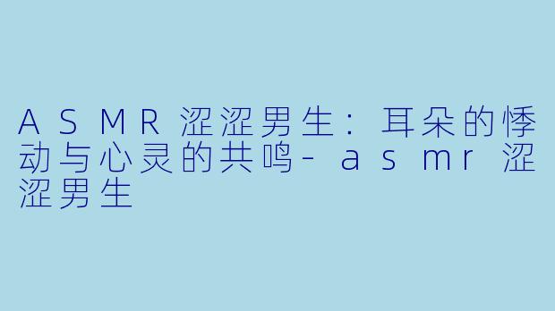 ASMR涩涩男生：耳朵的悸动与心灵的共鸣-asmr涩涩男生