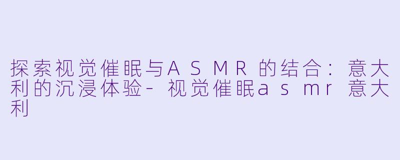 探索视觉催眠与ASMR的结合：意大利的沉浸体验-视觉催眠asmr意大利