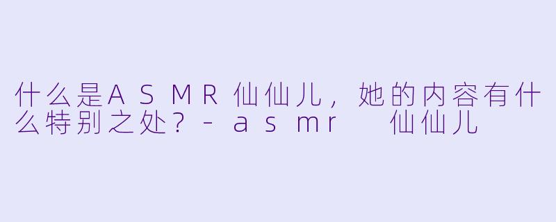 什么是ASMR仙仙儿,她的内容有什么特别之处?