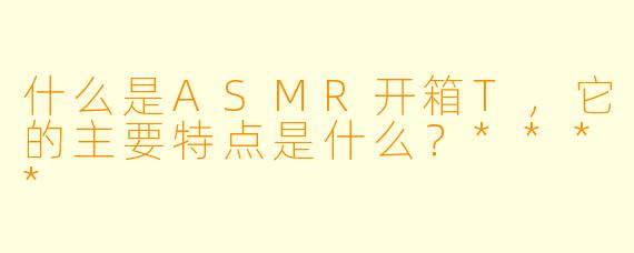 什么是ASMR开箱T，它的主要特点是什么？****
