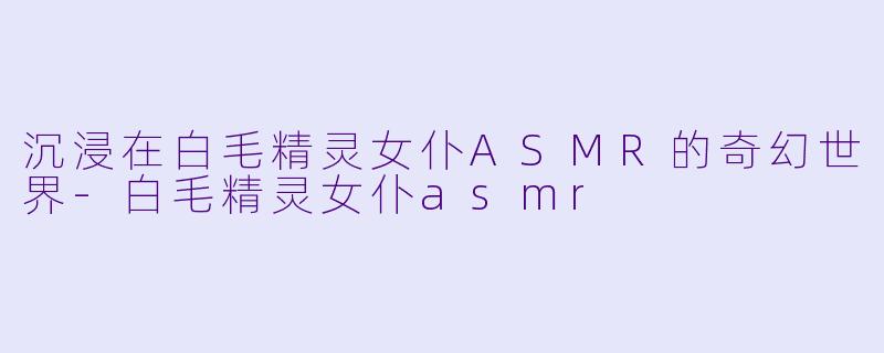 沉浸在白毛精灵女仆ASMR的奇幻世界-白毛精灵女仆asmr