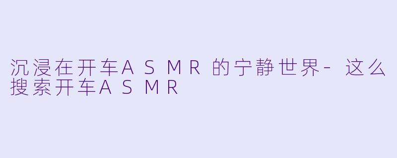 沉浸在开车ASMR的宁静世界-这么搜索开车ASMR