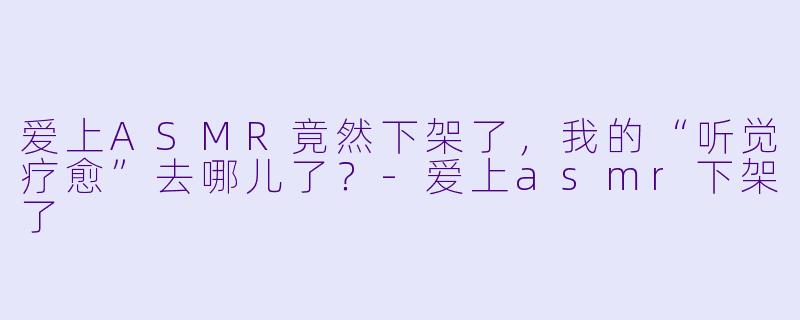 爱上ASMR竟然下架了，我的“听觉疗愈”去哪儿了？-爱上asmr下架了