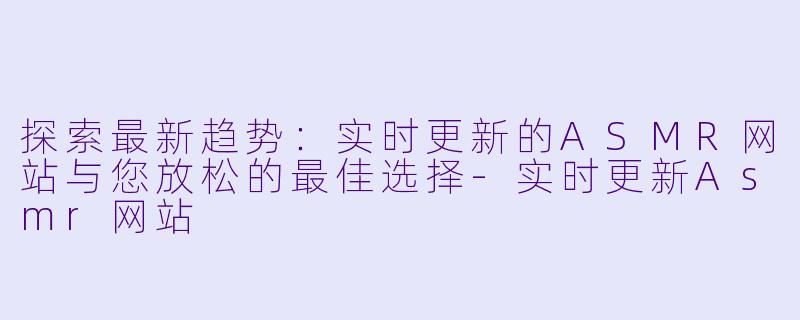 探索最新趋势：实时更新的ASMR网站与您放松的最佳选择-实时更新Asmr网站
