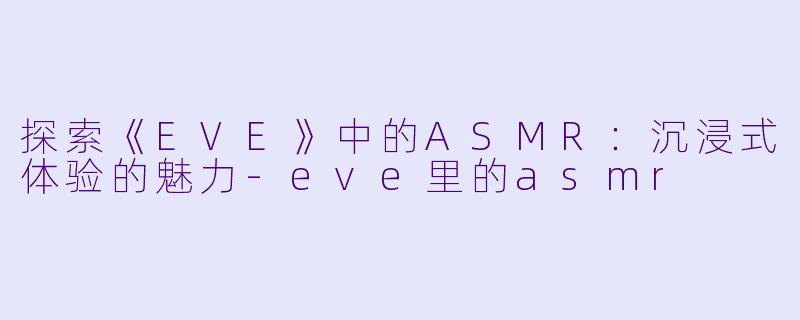 探索《EVE》中的ASMR：沉浸式体验的魅力-eve里的asmr