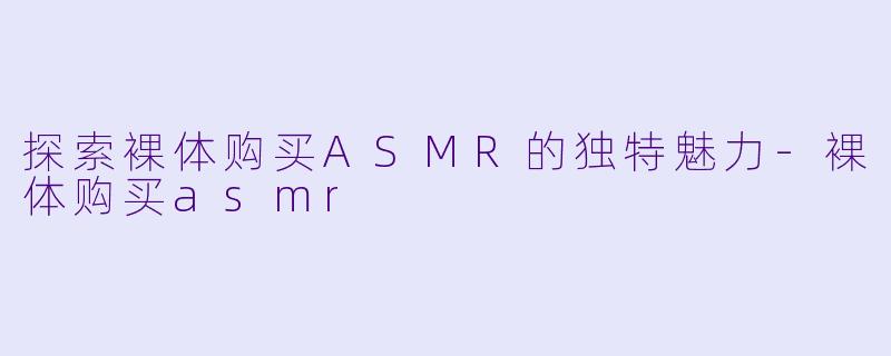 探索裸体购买ASMR的独特魅力-裸体购买asmr