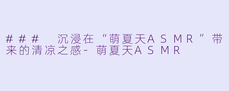 ### 沉浸在“萌夏天ASMR”带来的清凉之感-萌夏天ASMR