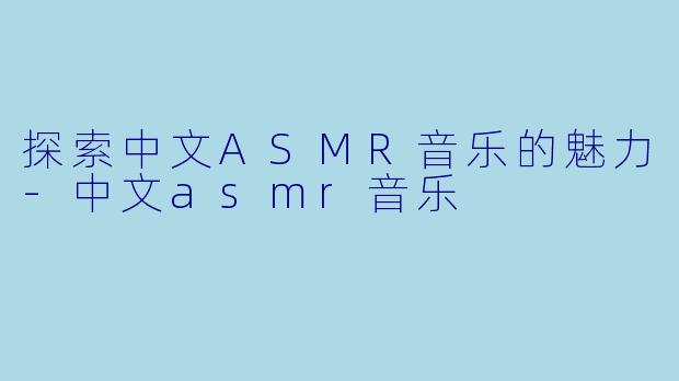 探索中文ASMR音乐的魅力-中文asmr音乐