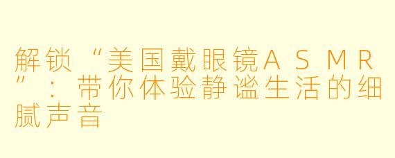 解锁“美国戴眼镜ASMR”：带你体验静谧生活的细腻声音