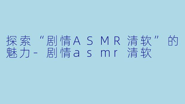 探索“剧情ASMR清软”的魅力-剧情asmr清软