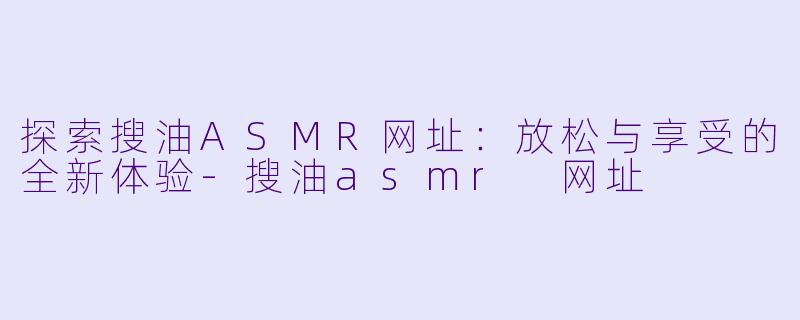 探索搜油ASMR网址：放松与享受的全新体验-搜油asmr 网址