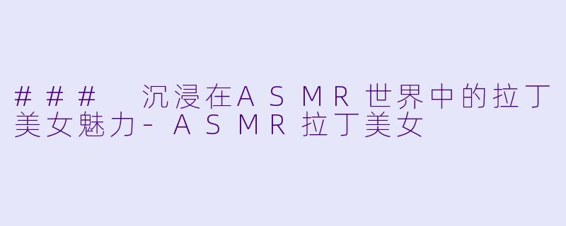 ### 沉浸在ASMR世界中的拉丁美女魅力-ASMR拉丁美女