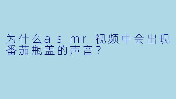 为什么asmr视频中会出现番茄瓶盖的声音？
