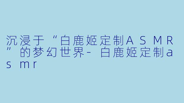 沉浸于“白鹿姬定制ASMR”的梦幻世界-白鹿姬定制asmr