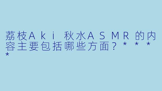荔枝Aki秋水ASMR的内容主要包括哪些方面?****