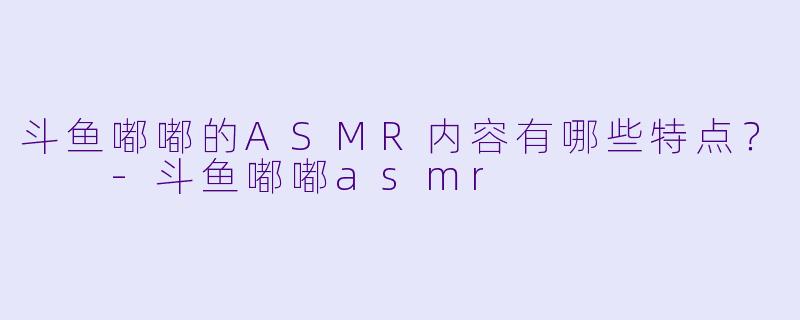 斗鱼嘟嘟的ASMR内容有哪些特点？  
