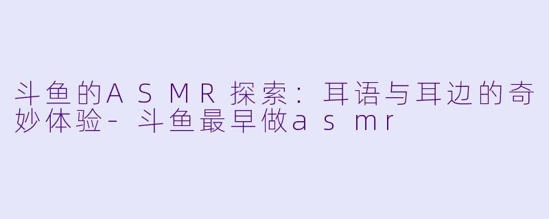 斗鱼的ASMR探索：耳语与耳边的奇妙体验-斗鱼最早做asmr