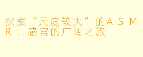 探索“尺度较大”的ASMR:感官的广阔之旅