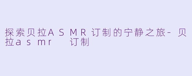 探索贝拉ASMR订制的宁静之旅-贝拉asmr 订制
