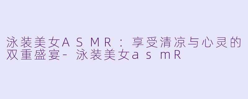 泳装美女ASMR：享受清凉与心灵的双重盛宴-泳装美女asmR