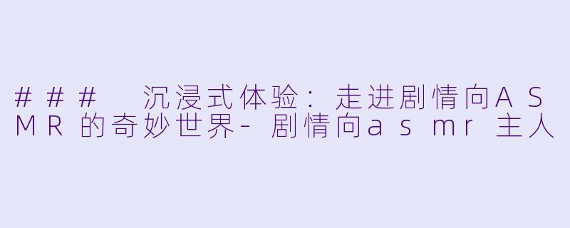 ### 沉浸式体验：走进剧情向ASMR的奇妙世界-剧情向asmr主人