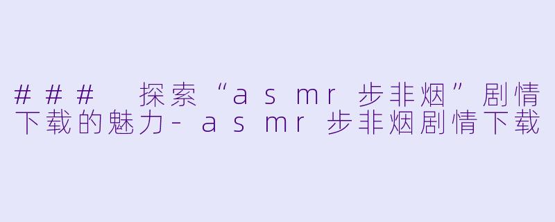 ### 探索“asmr步非烟”剧情下载的魅力-asmr步非烟剧情下载