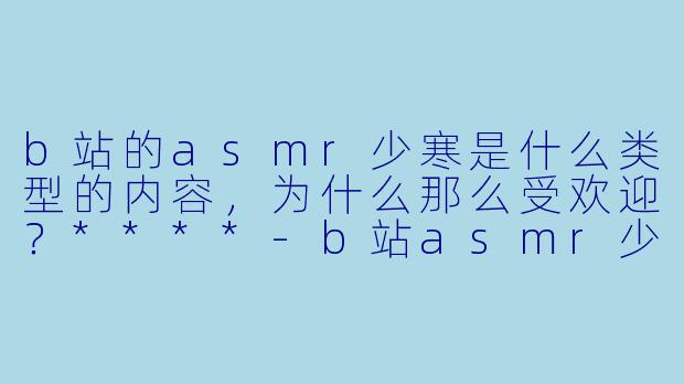 b站的asmr少寒是什么类型的内容,为什么那么受欢迎?****