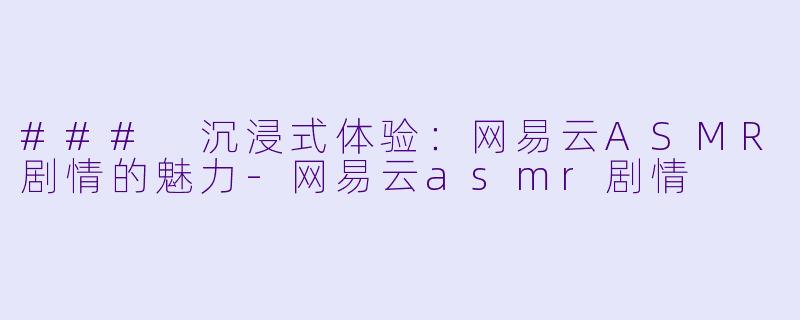 ### 沉浸式体验：网易云ASMR剧情的魅力-网易云asmr剧情