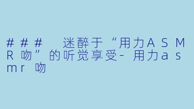 ### 迷醉于“用力ASMR吻”的听觉享受-用力asmr吻