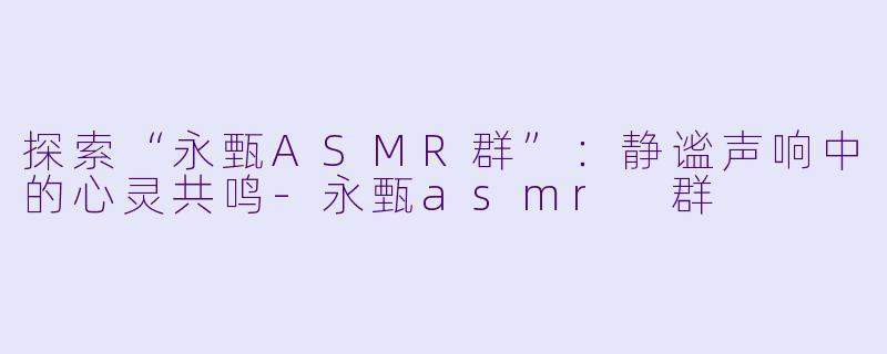 探索“永甄ASMR群”：静谧声响中的心灵共鸣-永甄asmr 群