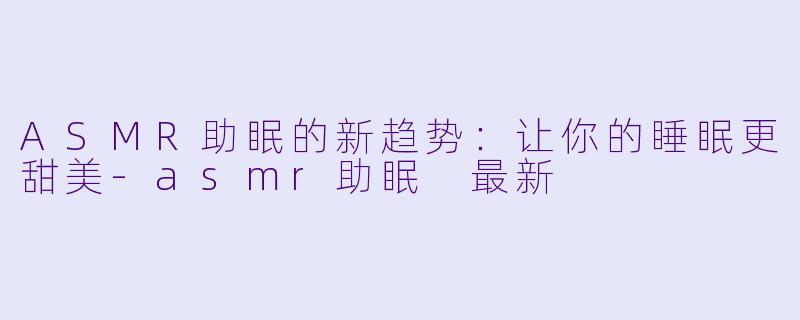 ASMR助眠的新趋势：让你的睡眠更甜美-asmr助眠 最新