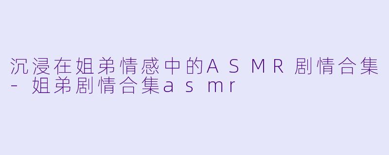 沉浸在姐弟情感中的ASMR剧情合集-姐弟剧情合集asmr