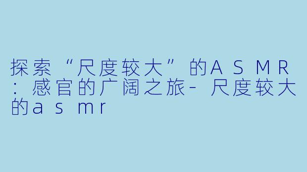 探索“尺度较大”的ASMR：感官的广阔之旅-尺度较大的asmr