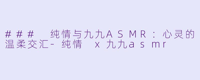 ### 纯情与九九ASMR:心灵的温柔交汇