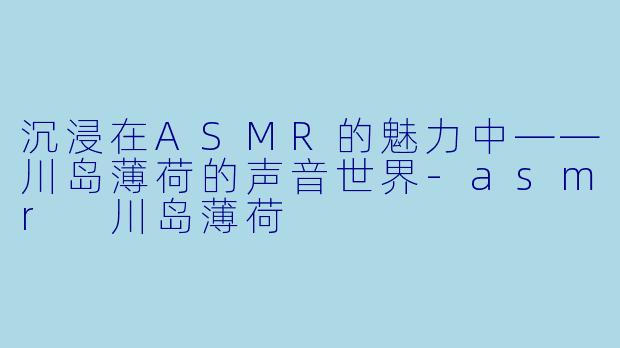沉浸在ASMR的魅力中——川岛薄荷的声音世界-asmr 川岛薄荷