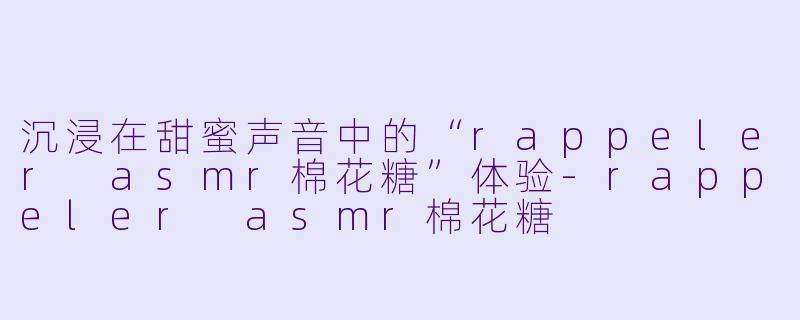 沉浸在甜蜜声音中的“rappeler asmr棉花糖”体验-rappeler asmr棉花糖