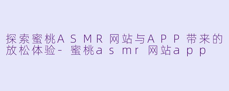 探索蜜桃ASMR网站与APP带来的放松体验-蜜桃asmr网站app