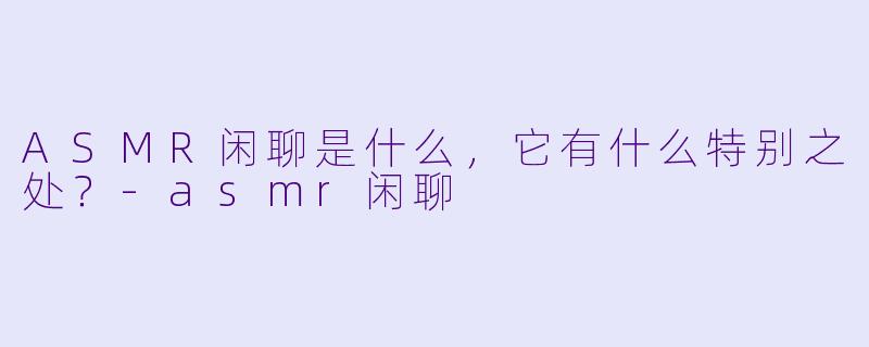 ASMR闲聊是什么,它有什么特别之处?
