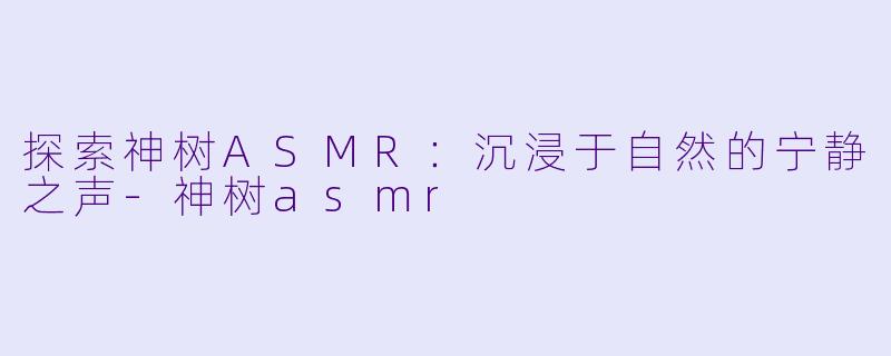 探索神树ASMR：沉浸于自然的宁静之声-神树asmr