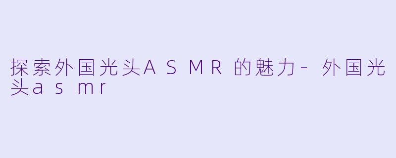 探索外国光头ASMR的魅力-外国光头asmr