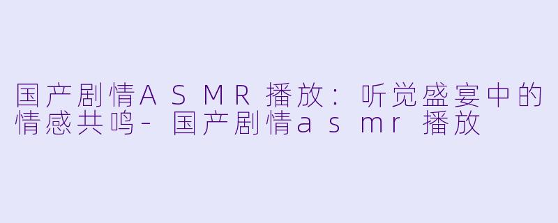 国产剧情ASMR播放：听觉盛宴中的情感共鸣-国产剧情asmr播放