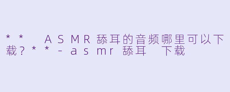 ** ASMR舔耳的音频哪里可以下载?**
