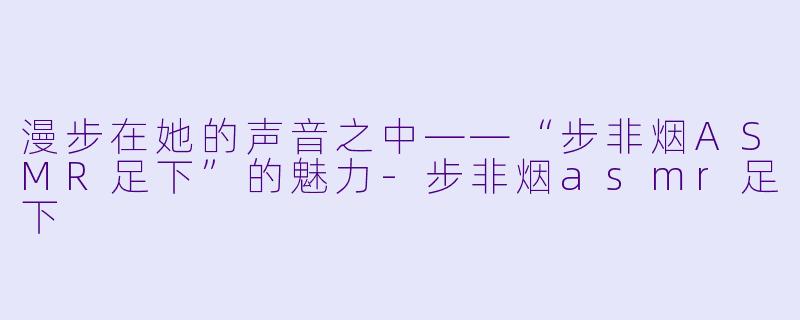 漫步在她的声音之中——“步非烟ASMR足下”的魅力