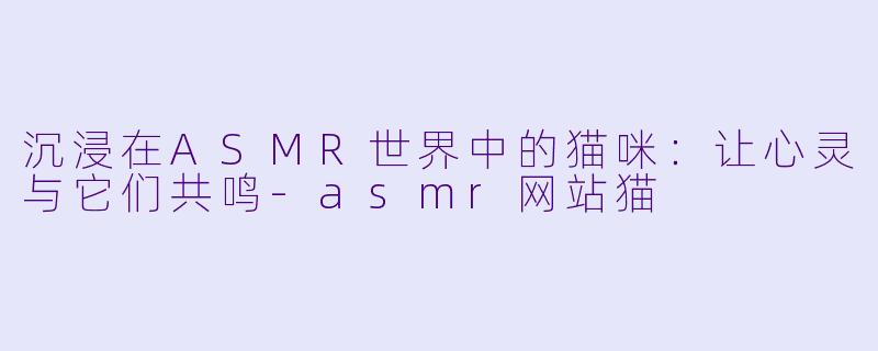 沉浸在ASMR世界中的猫咪：让心灵与它们共鸣-asmr网站猫
